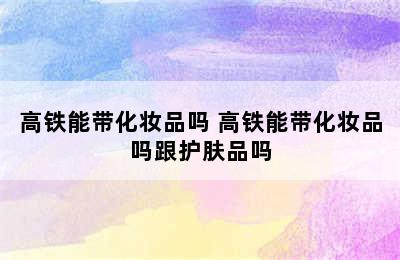 高铁能带化妆品吗 高铁能带化妆品吗跟护肤品吗